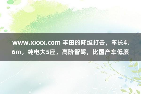 www.xxxx.com 丰田的降维打击，车长4.6m，纯电大5座，高阶智驾，比国产车低廉