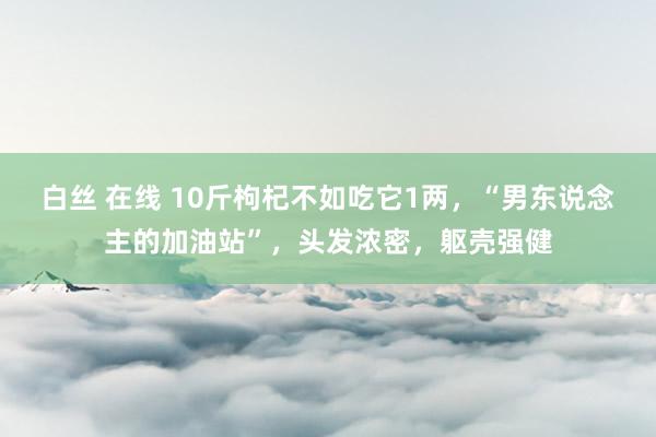 白丝 在线 10斤枸杞不如吃它1两，“男东说念主的加油站”，头发浓密，躯壳强健