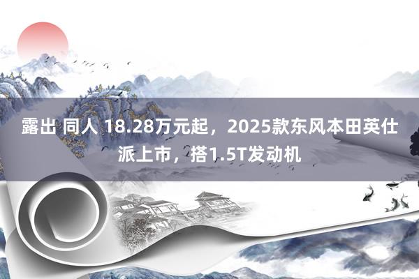 露出 同人 18.28万元起，2025款东风本田英仕派上市，搭1.5T发动机