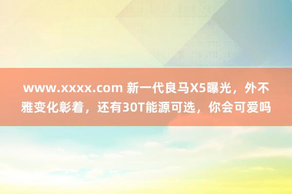 www.xxxx.com 新一代良马X5曝光，外不雅变化彰着，还有30T能源可选，你会可爱吗