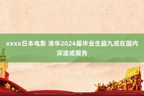 xxxx日本电影 清华2024届毕业生超九成在国内深造或服务