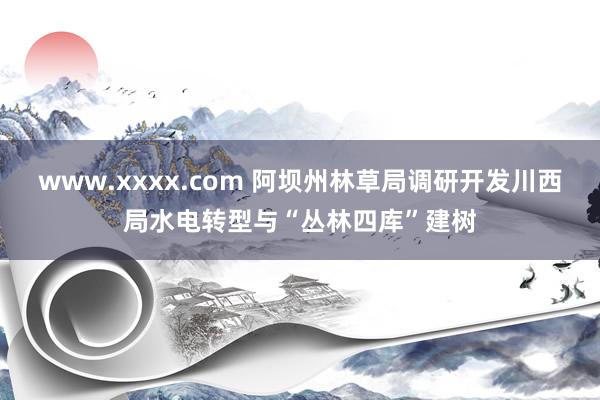 www.xxxx.com 阿坝州林草局调研开发川西局水电转型与“丛林四库”建树