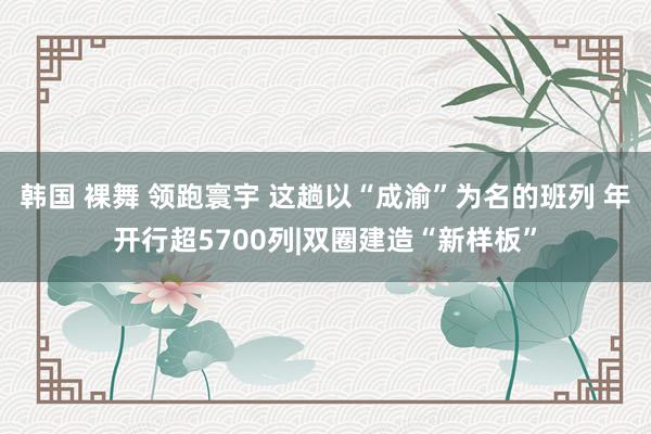 韩国 裸舞 领跑寰宇 这趟以“成渝”为名的班列 年开行超5700列|双圈建造“新样板”