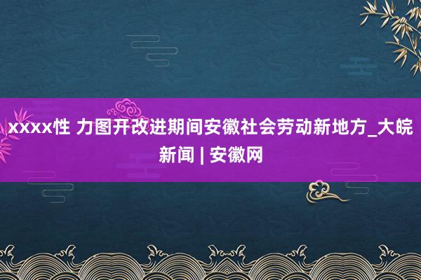 xxxx性 力图开改进期间安徽社会劳动新地方_大皖新闻 | 安徽网