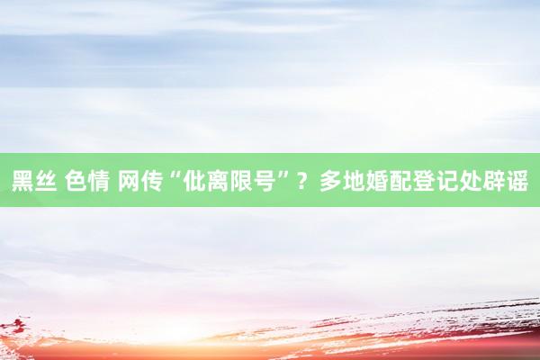 黑丝 色情 网传“仳离限号”？多地婚配登记处辟谣