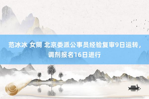 范冰冰 女同 北京委派公事员经验复审9日运转，调剂报名16日进行