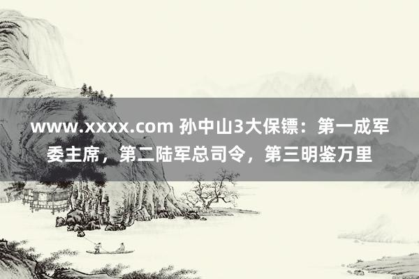 www.xxxx.com 孙中山3大保镖：第一成军委主席，第二陆军总司令，第三明鉴万里