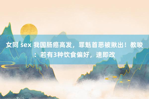 女同 sex 我国肠癌高发，罪魁首恶被揪出！教唆：若有3种饮食偏好，速即改