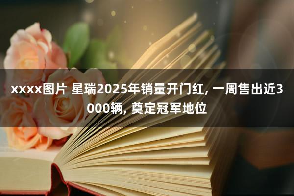 xxxx图片 星瑞2025年销量开门红， 一周售出近3000辆， 奠定冠军地位