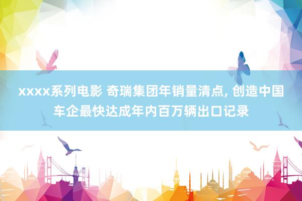 xxxx系列电影 奇瑞集团年销量清点， 创造中国车企最快达成年内百万辆出口记录