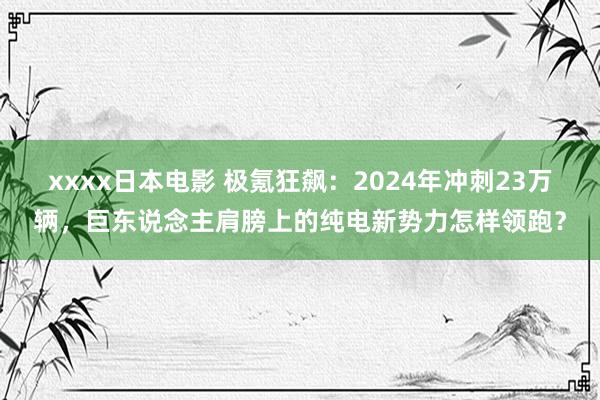 xxxx日本电影 极氪狂飙：2024年冲刺23万辆，巨东说念主肩膀上的纯电新势力怎样领跑？