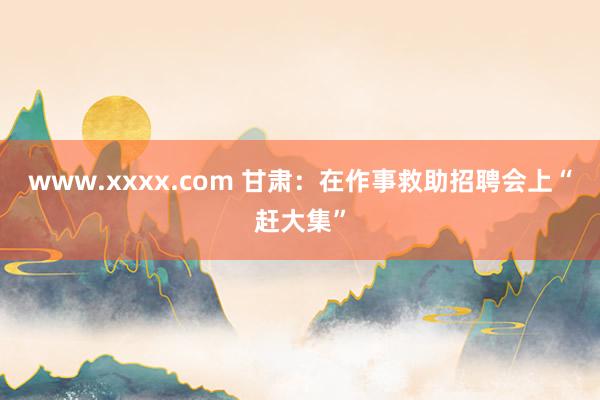 www.xxxx.com 甘肃：在作事救助招聘会上“赶大集”