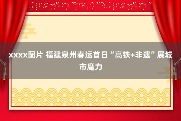 xxxx图片 福建泉州春运首日“高铁+非遗”展城市魔力