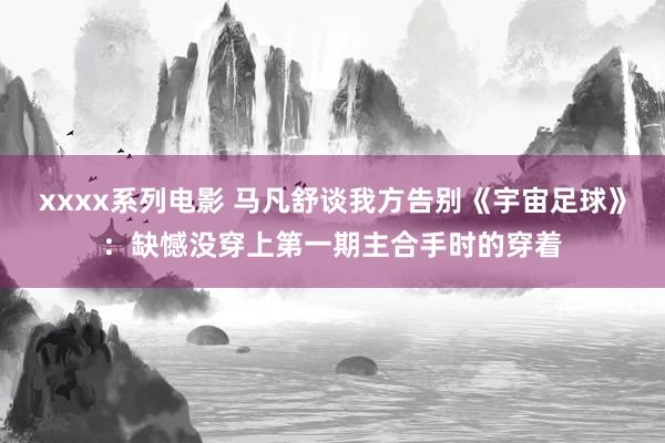 xxxx系列电影 马凡舒谈我方告别《宇宙足球》：缺憾没穿上第一期主合手时的穿着