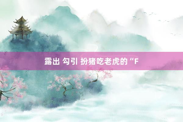 露出 勾引 扮猪吃老虎的“F