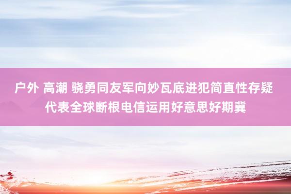 户外 高潮 骁勇同友军向妙瓦底进犯简直性存疑 代表全球断根电信运用好意思好期冀