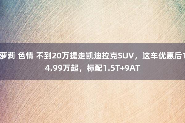 萝莉 色情 不到20万提走凯迪拉克SUV，这车优惠后14.99万起，标配1.5T+9AT