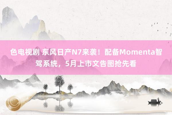 色电视剧 东风日产N7来袭！配备Momenta智驾系统，5月上市文告图抢先看