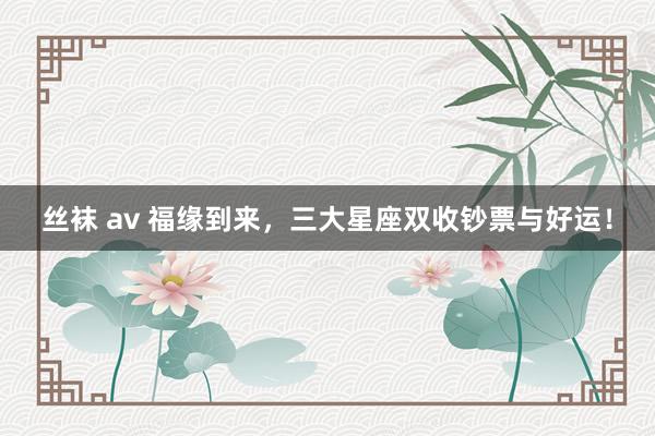 丝袜 av 福缘到来，三大星座双收钞票与好运！