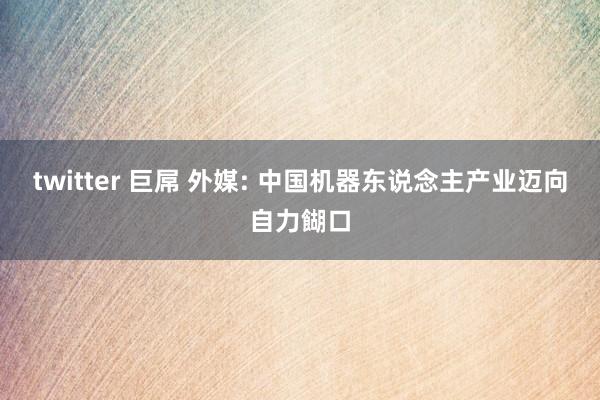 twitter 巨屌 外媒: 中国机器东说念主产业迈向自力餬口