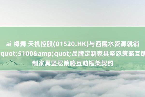 ai 裸舞 天机控股(01520.HK)与西藏水资源就销售&quot;5100&quot;品牌定制家具坚忍策略互助框架契约