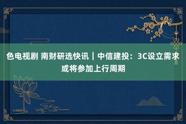 色电视剧 南财研选快讯︱中信建投：3C设立需求或将参加上行周期