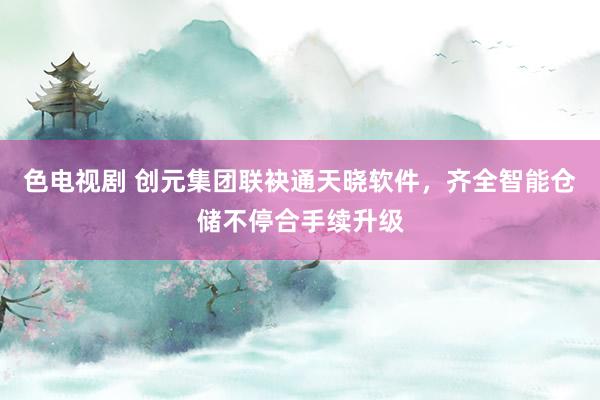 色电视剧 创元集团联袂通天晓软件，齐全智能仓储不停合手续升级