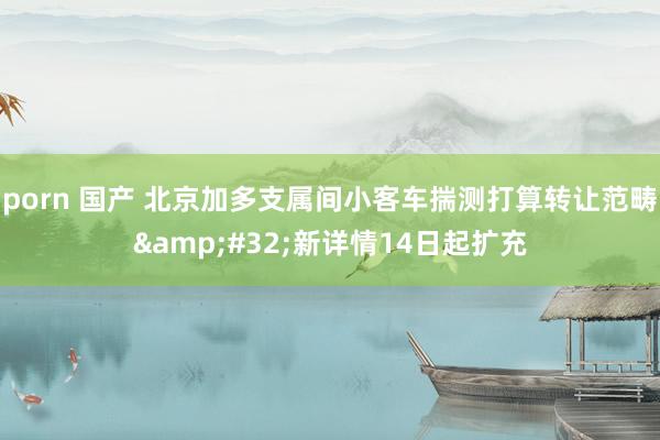 porn 国产 北京加多支属间小客车揣测打算转让范畴&#32;新详情14日起扩充