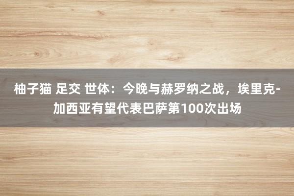 柚子猫 足交 世体：今晚与赫罗纳之战，埃里克-加西亚有望代表巴萨第100次出场