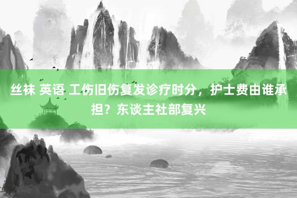 丝袜 英语 工伤旧伤复发诊疗时分，护士费由谁承担？东谈主社部复兴