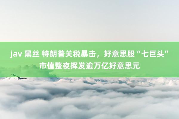 jav 黑丝 特朗普关税暴击，好意思股“七巨头”市值整夜挥发逾万亿好意思元
